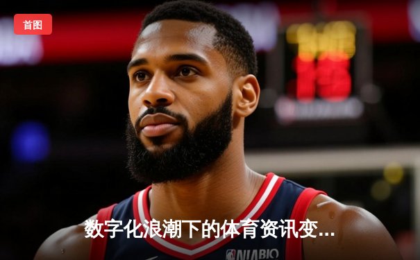 数字化浪潮下的体育资讯变革：从信息传递到生态构建