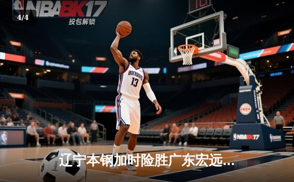 辽宁本钢加时险胜广东宏远 CBA半决赛上演史诗级对决 - 4