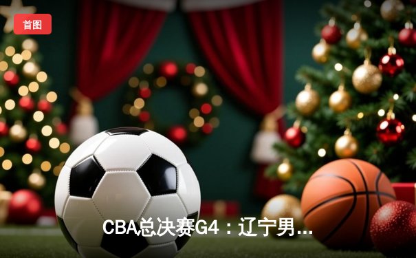 CBA总决赛G4：辽宁男篮加时险胜新疆 总比分3-1夺赛点