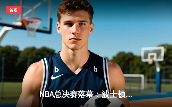 NBA总决赛落幕：波士顿凯尔特人4-2力克达拉斯独行侠，斩获队史第18冠