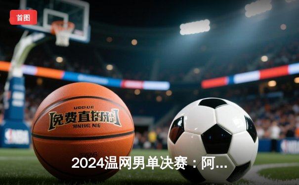 2024温网男单决赛：阿尔卡拉斯鏖战五盘卫冕成功，德约科维奇冲击八冠王未果