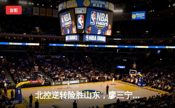 北控逆转险胜山东，廖三宁25+8力挽狂澜