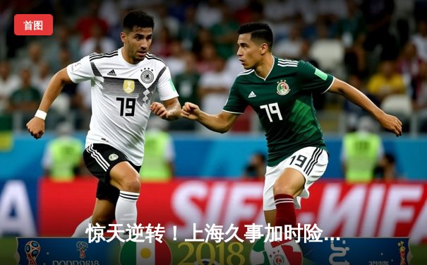 惊天逆转！上海久事加时险胜浙江稠州，王哲林34+18统治内线